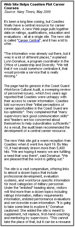 Text Box: Web Site Helps Coasties Plot Career Courses
Source: Navy Times, May 2000
It's been a long time coming, but Coasties finally have a central resource for career information. A new Web page pulls together data on ratings, qualifications, education and evaluations - all at a single site. The new site is called "Career Central", and it has a lot to offer.
"The information was already out there, but it was in a lot of different places," explained Lynn Donahue, a program coordinator in the Office of Leadership and Diversity. "We felt that if we could somehow centralize it, that would provide a service that is really missing."
The page had its genesis in the Coast Guard Workforce Cultural Audit, a sweeping review of personnel issues, which two years ago reported that Coasties were unhappy with their access to career information. Coasties told surveyors their "initial perceptions of career opportunities in the Coast Guard are too optimistic". They complained that "many supervisors lack good communication skills" and "leaders are too concerned about themselves to help subordinates sufficiently." As a result, the audit team recommended the development of a central career resource.
The new Web site got a warm reception from Coasties when it went live April 19. By May 10, it had already drawn more than 5,400 hits. "We are hoping it means we are fulfilling a need that was there", said Donahue. "We are pleased that the word is getting out."
The site is a vast compendium, offering links to almost a dozen topics that include professional development, evaluation systems, and workforce specific information for most categories of military personnel. Under the "enlisted" heading alone, visitors will find more than a dozen topics including ratings information, military requirements information, enlisted performance evaluations and servicewide exam information. "It is going to take some time to explore it," Donahue cautioned. She added the site is meant to supplement, not replace, first-hand coaching and mentoring by supervisors. "This cannot take the place of that, but it can be a resource you can turn to, to look for more information".
